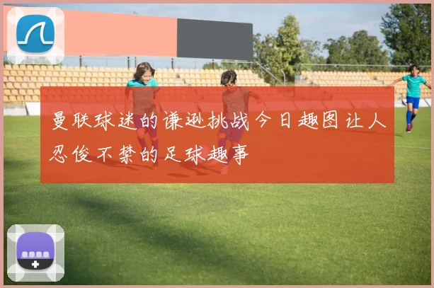 曼联球迷的谦逊挑战今日趣图让人忍俊不禁的足球趣事