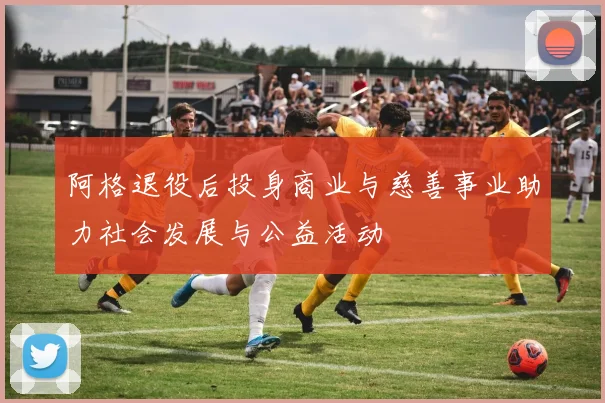 阿格退役后投身商业与慈善事业助力社会发展与公益活动