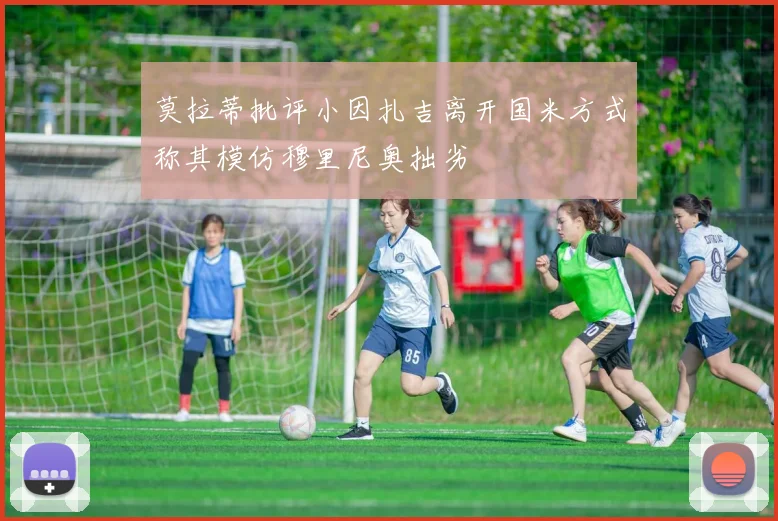 莫拉蒂批评小因扎吉离开国米方式称其模仿穆里尼奥拙劣