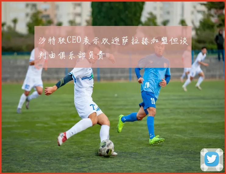 沙特联CEO表示欢迎萨拉赫加盟但谈判由俱乐部负责