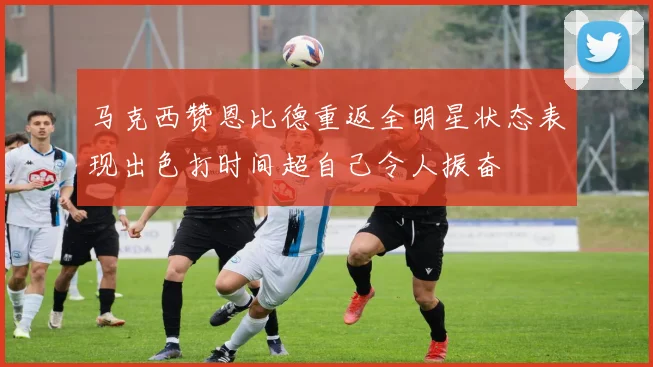 马克西赞恩比德重返全明星状态表现出色打时间超自己令人振奋