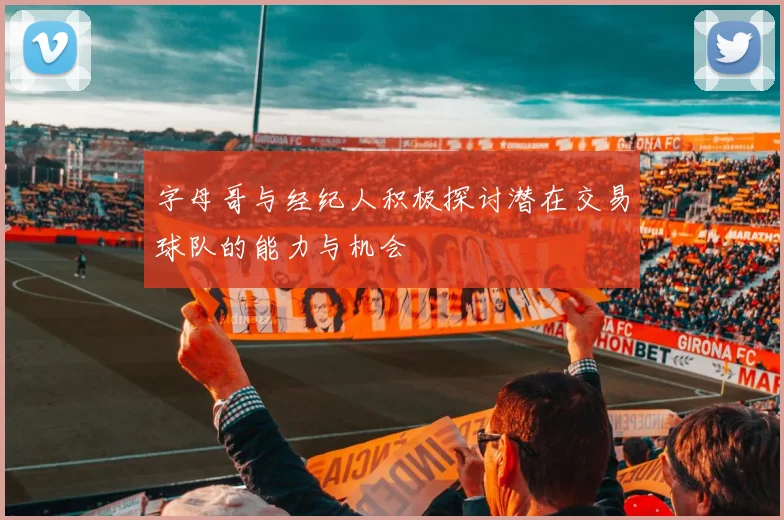 字母哥与经纪人积极探讨潜在交易球队的能力与机会
