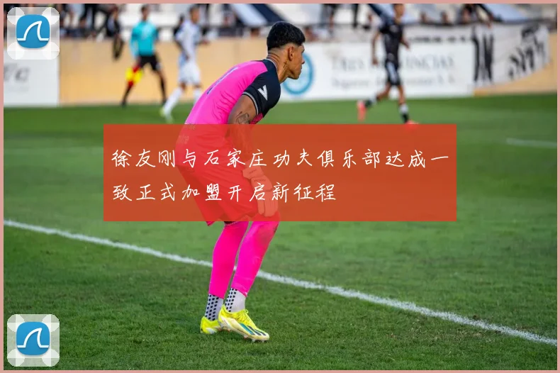 徐友刚与石家庄功夫俱乐部达成一致正式加盟开启新征程