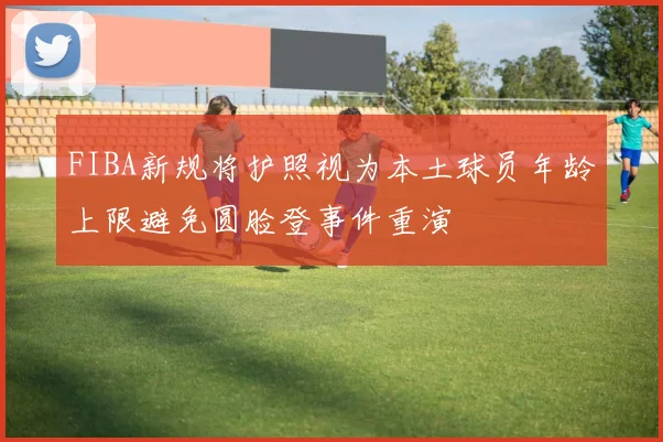 FIBA新规将护照视为本土球员年龄上限避免圆脸登事件重演