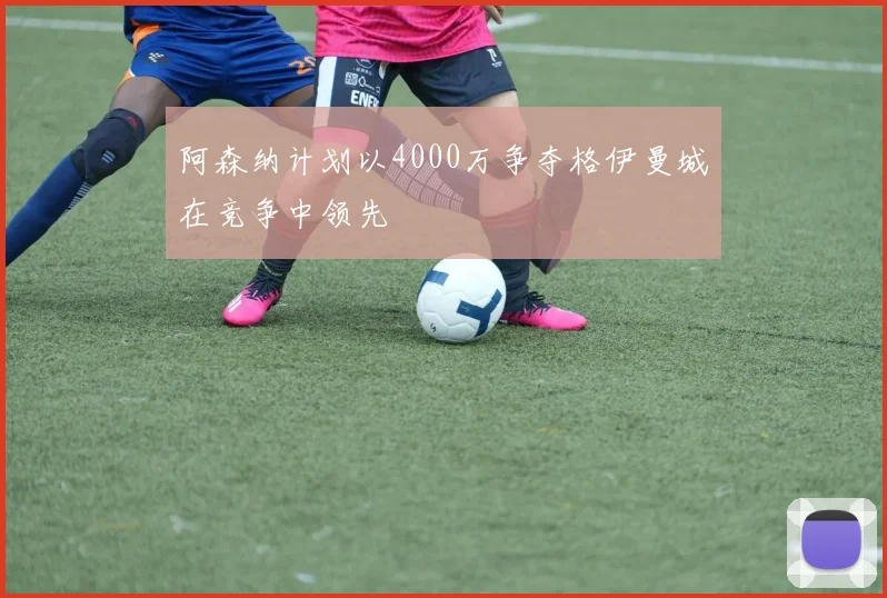 阿森纳计划以4000万争夺格伊曼城在竞争中领先
