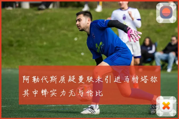 阿勒代斯质疑曼联未引进马特塔称其中锋实力无与伦比