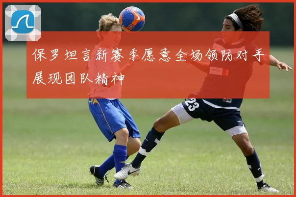 保罗坦言新赛季愿意全场领防对手展现团队精神