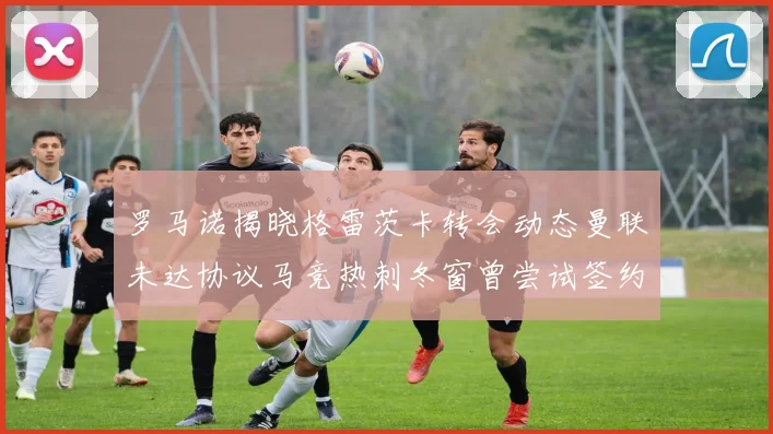 罗马诺揭晓格雷茨卡转会动态曼联未达协议马竞热刺冬窗曾尝试签约