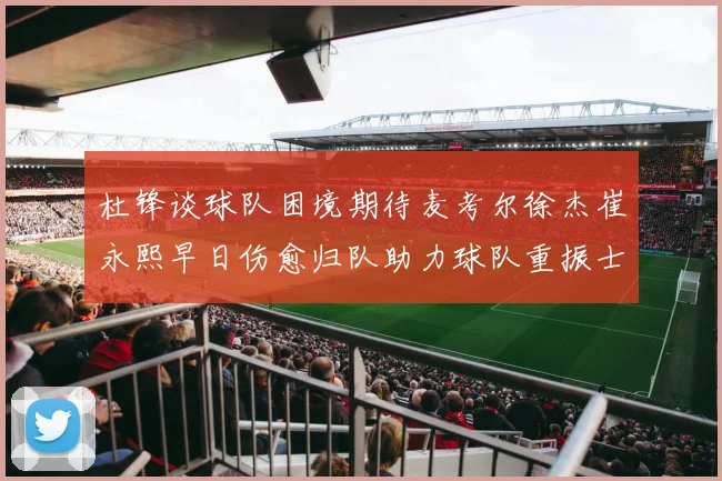 杜锋谈球队困境期待麦考尔徐杰崔永熙早日伤愈归队助力球队重振士气