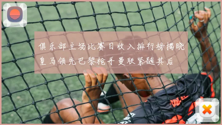 俱乐部主场比赛日收入排行榜揭晓皇马领先巴黎枪手曼联紧随其后