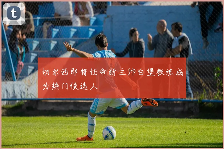 切尔西即将任命新主帅白堡教练成为热门候选人