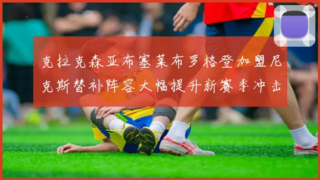 克拉克森亚布塞莱布罗格登加盟尼克斯替补阵容大幅提升新赛季冲击东决目标明确