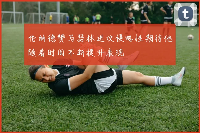 伦纳德赞马瑟林进攻侵略性期待他随着时间不断提升表现