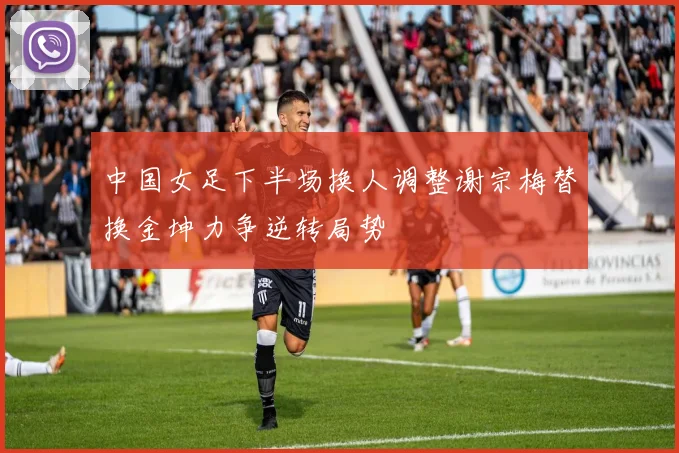 中国女足下半场换人调整谢宗梅替换金坤力争逆转局势