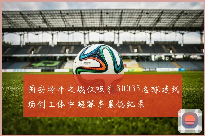 国安海牛之战仅吸引30035名球迷到场创工体中超赛季最低纪录