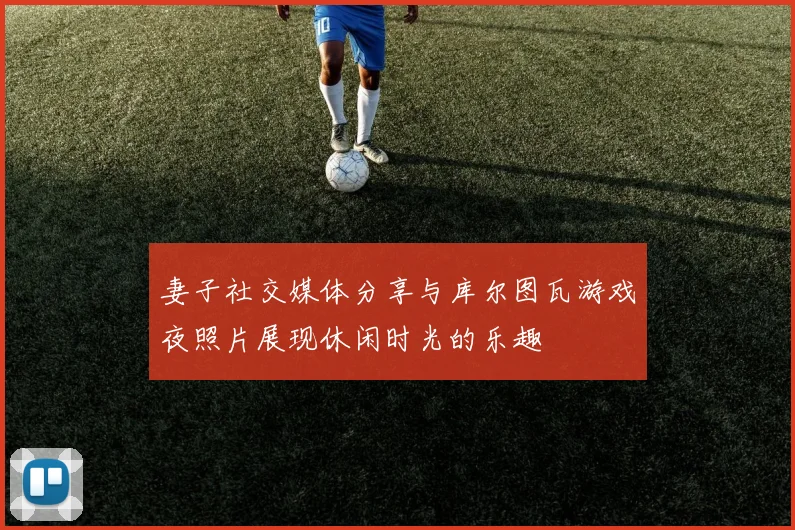 妻子社交媒体分享与库尔图瓦游戏夜照片展现休闲时光的乐趣