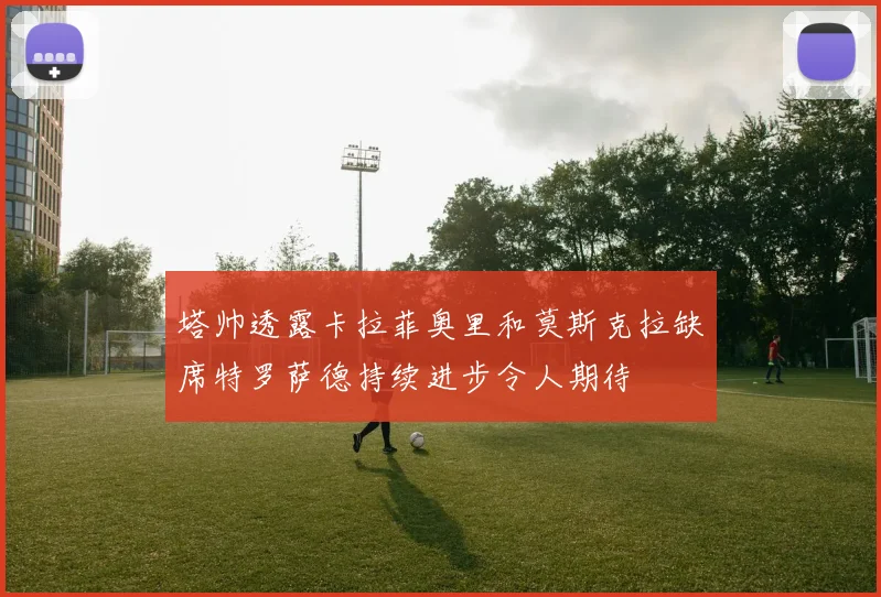 塔帅透露卡拉菲奥里和莫斯克拉缺席特罗萨德持续进步令人期待