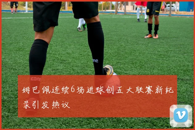 姆巴佩连续6场进球创五大联赛新纪录引发热议