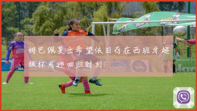姆巴佩复出希望依旧存在西班牙超级杯或迎回归时刻