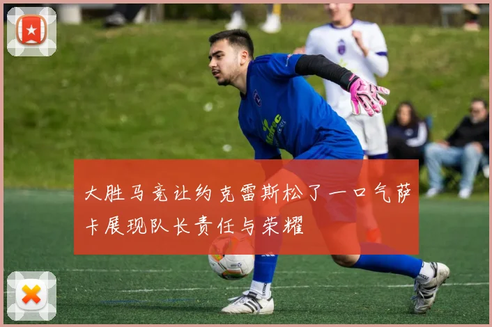 大胜马竞让约克雷斯松了一口气萨卡展现队长责任与荣耀