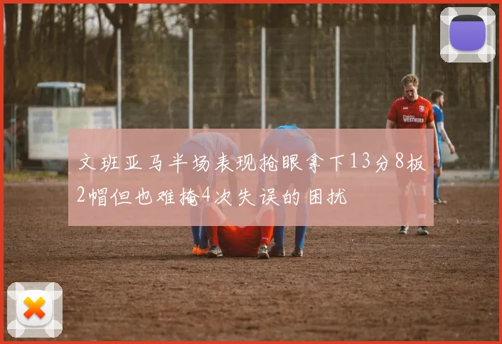 文班亚马半场表现抢眼拿下13分8板2帽但也难掩4次失误的困扰
