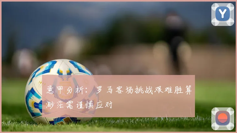 意甲分析：罗马客场挑战艰难胜算渺茫需谨慎应对