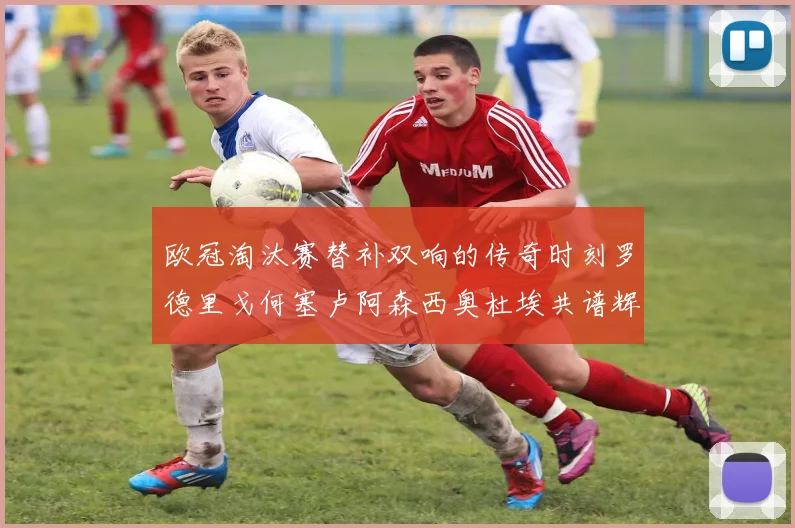 欧冠淘汰赛替补双响的传奇时刻罗德里戈何塞卢阿森西奥杜埃共谱辉煌