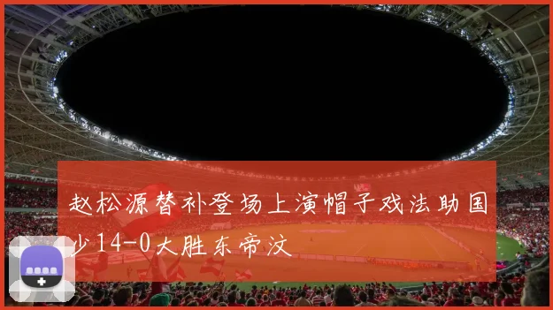 赵松源替补登场上演帽子戏法助国少14-0大胜东帝汶