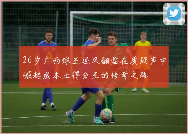 26岁广西球王逆风翻盘在质疑声中崛起成本土得分王的传奇之路