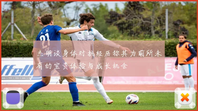 杰明谈身体对抗经历称其为前所未有的宝贵体验与成长机会