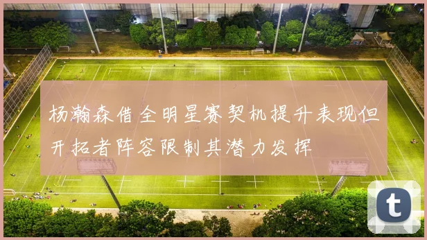 杨瀚森借全明星赛契机提升表现但开拓者阵容限制其潜力发挥
