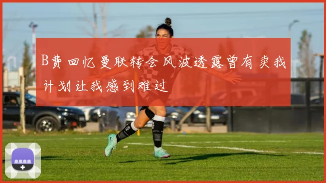 B费回忆曼联转会风波透露曾有卖我计划让我感到难过