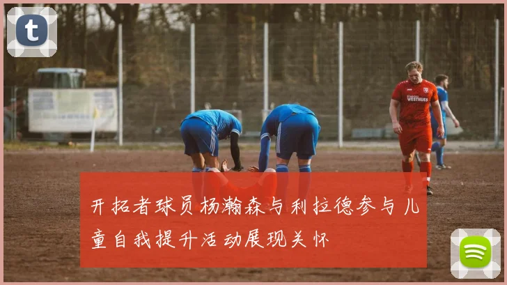 开拓者球员杨瀚森与利拉德参与儿童自我提升活动展现关怀