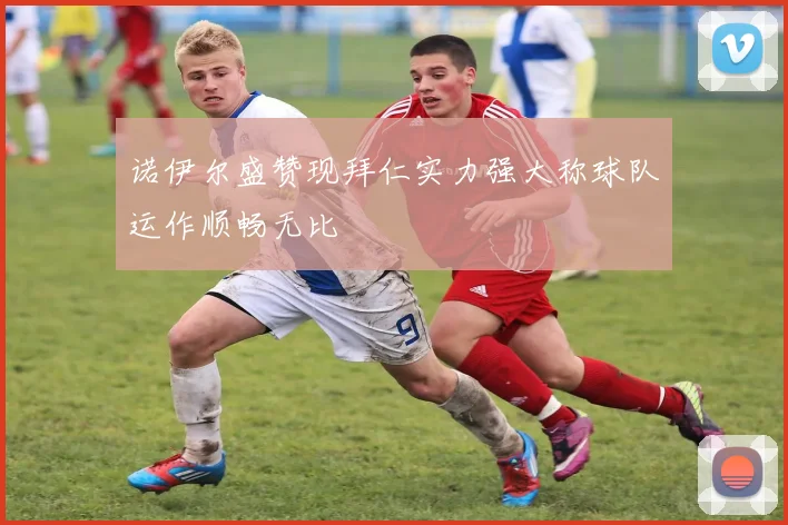 诺伊尔盛赞现拜仁实力强大称球队运作顺畅无比